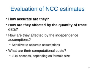 64
●
How accurate are they?
●
How are they affected by the quantity of trace
data?
●
How are they affected by the independence
assumptions?
– Sensitive to accurate assumptions
●
What are their computational costs?
– 0-10 seconds, depending on formula size
Evaluation of NCC estimates
 