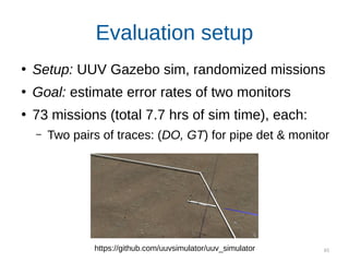 65
Evaluation setup
●
Setup: UUV Gazebo sim, randomized missions
●
Goal: estimate error rates of two monitors
●
73 missions (total 7.7 hrs of sim time), each:
– Two pairs of traces: (DO, GT) for pipe det & monitor
https://github.com/uuvsimulator/uuv_simulator
 