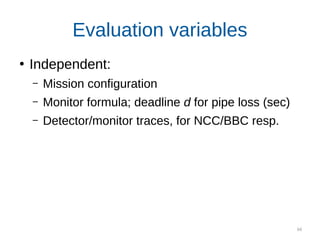 66
Evaluation variables
●
Independent:
– Mission configuration
– Monitor formula; deadline d for pipe loss (sec)
– Detector/monitor traces, for NCC/BBC resp.
Dependent (error rate estimates):
ECC: the true value based on exact probabilities
NCC: our approach on cheap (detector) data
BBC: data-driven on expensive (monitor) data
 