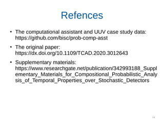 74
Refences
●
The computational assistant and UUV case study data:
https://github.com/bisc/prob-comp-asst
●
The original paper:
https://dx.doi.org/10.1109/TCAD.2020.3012643
●
Supplementary materials:
https://www.researchgate.net/publication/342993188_Suppl
ementary_Materials_for_Compositional_Probabilistic_Analy
sis_of_Temporal_Properties_over_Stochastic_Detectors
 
