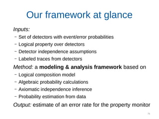 76
Our framework at glance
Inputs:
– Set of detectors with event/error probabilities
– Logical property over detectors
– Detector independence assumptions
– Labeled traces from detectors
Method: a modeling & analysis framework based on
– Logical composition model
– Algebraic probability calculations
– Axiomatic independence inference
– Probability estimation from data
Output: estimate of an error rate for the property monitor
 