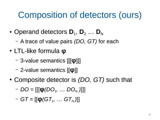 82
Composition of detectors (ours)
● Operand detectors D1, D2 … DN
– A trace of value pairs (DO, GT) for each
●
LTL-like formula φ
– 3-value semantics [[[φ]]]
– 2-value semantics [[φ]]
●
Composite detector is (DO, GT) such that
– DO = [[[φ(DO1, … DON )]]]
– GT = [[φ(GT1, … GTN )]]
 