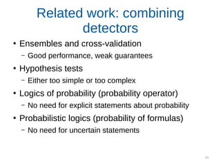 94
Related work: combining
detectors
●
Ensembles and cross-validation
– Good performance, weak guarantees
●
Hypothesis tests
– Either too simple or too complex
●
Logics of probability (probability operator)
– No need for explicit statements about probability
●
Probabilistic logics (probability of formulas)
– No need for uncertain statements
 