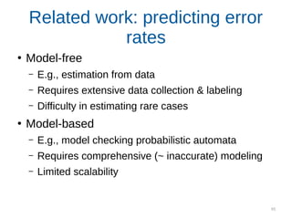 95
Related work: predicting error
rates
●
Model-free
– E.g., estimation from data
– Requires extensive data collection & labeling
– Difficulty in estimating rare cases
●
Model-based
– E.g., model checking probabilistic automata
– Requires comprehensive (~ inaccurate) modeling
– Limited scalability
 