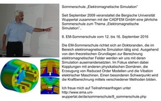 Sommerschule „Elektromagnetische Simulation”
Seit September 2009 veranstaltet die Bergische Universität
Wuppertal zusammen mit der CADFEM GmbH eine jährliche
Sommerschule zum Thema „Elektromagnetische
Simulation”..
8. EM-Sommerschule vom 12. bis 16. September 2016
Die EM-Sommerschule richtet sich an Doktoranden, die im
Bereich elektromagnetische Simulation tätig sind. Ausgehend
von den theoretischen Grundlagen zur Berechnung
elektromagnetischer Felder werden wir uns mit deren
Simulation auseinandersetzten. Im Fokus stehen dabei
Kopplungen mit anderen physikalischen Domänen, die
Erzeugung von Reduced Order Modellen und die Vibation
elektrischer Maschinen. Einen besonderen Schwerpunkt wird
die Kraftberechnung mittels verschiedener Methoden bilden.
Ich freue mich auf Teilnahmeanfragen unter
http://www.ema.uni-
wuppertal.de/de/sommerschule/8_sommerschule.php
 