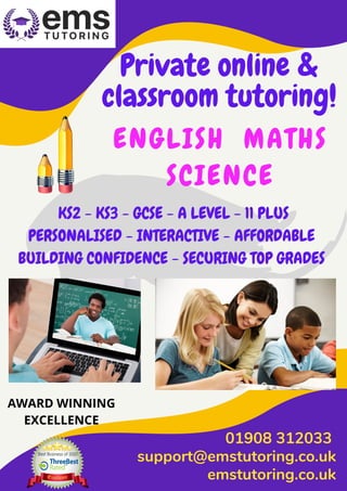 Private online &
classroom tutoring!
ENGLISH MATHS
SCIENCE
01908 312033 
support@emstutoring.co.uk
emstutoring.co.uk
KS2 - KS3 - GCSE - A LEVEL - 11 PLUS
PERSONALISED - INTERACTIVE - AFFORDABLE
BUILDING CONFIDENCE - SECURING TOP GRADES 
AWARD WINNING
EXCELLENCE
 