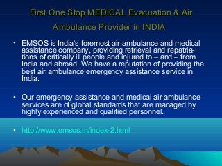 First One Stop MEDICAL Evacuation & Air
Ambulance Provider in INDIA
• EMSOS is India's foremost air ambulance and medical
assistance company, providing retrieval and repatriations of critically ill people and injured to – and – from
India and abroad. We have a reputation of providing the
best air ambulance emergency assistance service in
India.
• Our emergency assistance and medical air ambulance
services are of global standards that are managed by
highly experienced and qualified personnel.
• http://www.emsos.in/index-2.html

 