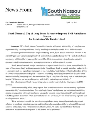 For Immediate Release April 14, 2015
Contact: Damian Becker, Manager of Media Relations
(516) 377-5370
South Nassau & City of Long Beach Partner to Improve EMS Ambulance
System
for Residents of the Barrier Island
Oceanside, NY — South Nassau Communities Hospital will partner with the City of Long Beach to
augment the City’s existing ambulance fleet by providing secondary backup for 9-1-1- ambulance calls.
Under an agreement between the hospital and Long Beach, South Nassau ambulances stationed at the
current Urgent Care Center in Long Beach will respond when needed as backup for 9-1-1 calls. South Nassau
ambulances will be staffed by a paramedic who will be able to communicate with a physician trained in
emergency medicine to ensure proper treatment on the scene or while a patient is en route.
“South Nassau has made a major commitment to improve medical services on the barrier island in the
wake of Superstorm Sandy so this agreement with the City of Long Beach to provide secondary backup for 9-1-
1- ambulance calls is a logical next step as part of our overall plan,” said Richard J. Murphy, President & CEO
of South Nassau Communities Hospital. “This move should help improve response time for residents while
better coordinating emergency care. We commend the City of Long Beach for taking steps to improve its pre-
hospital EMS system and are proud to partner with the City on this important initiative.”
City officials praised South Nassau for agreeing to step forward to help the City improve its EMS
response.
“As recommended by public safety experts, the City and South Nassau are now working together to
augment the City’s existing ambulance fleet with South Nassau’s ambulances, and institutional capabilities,
creating synergies that will result in enhanced services for residents on our barrier island,” said Long Beach
City Manager Jack Schnirman. “With more ambulances, at a lower cost, we are clearly ensuring a greater level
of safety than ever before.”
“These ambulances provide the latest in pre-hospital care, using state-of-the-art technology-based
solutions to coordinate patient care, during peak time hours, by paramedics staffed in advanced life support
equipped ambulances,” said Fire Commissioner Scott Kemins. “It is also important to note that these
ambulances will be secondary responses to our internal unit of paramedics.”
News From:
 