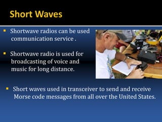  Shortwave radios can be used
communication service .
 Shortwave radio is used for
broadcasting of voice and
music for long distance.
 Short waves used in transceiver to send and receive
Morse code messages from all over the United States.
 