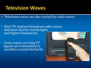  Television waves are also carried by radio waves.
 Most TV stations broadcast radio waves
that have shorter wavelengths
and higher frequencies.
 Some waves carrying TV
signals are transmitted to
satellites around the Earth.
 