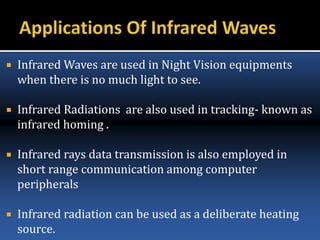  Infrared Waves are used in Night Vision equipments
when there is no much light to see.
 Infrared Radiations are also used in tracking- known as
infrared homing .
 Infrared rays data transmission is also employed in
short range communication among computer
peripherals
 Infrared radiation can be used as a deliberate heating
source.
 