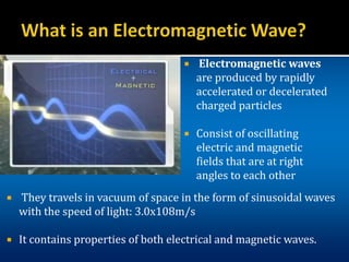  Electromagnetic waves
are produced by rapidly
accelerated or decelerated
charged particles
 Consist of oscillating
electric and magnetic
fields that are at right
angles to each other
 They travels in vacuum of space in the form of sinusoidal waves
with the speed of light: 3.0x108m/s
 It contains properties of both electrical and magnetic waves.
 