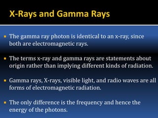  The gamma ray photon is identical to an x-ray, since
both are electromagnetic rays.
 The terms x-ray and gamma rays are statements about
origin rather than implying different kinds of radiation.
 Gamma rays, X-rays, visible light, and radio waves are all
forms of electromagnetic radiation.
 The only difference is the frequency and hence the
energy of the photons.
 