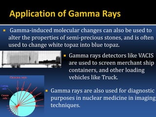  Gamma-induced molecular changes can also be used to
alter the properties of semi-precious stones, and is often
used to change white topaz into blue topaz.
 Gamma rays detectors like VACIS
are used to screen merchant ship
containers, and other loading
vehicles like Truck.
 Gamma rays are also used for diagnostic
purposes in nuclear medicine in imaging
techniques.
 