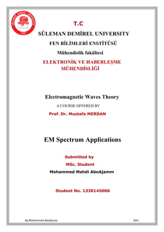 By Mohammed AboAjmaa SDU
T.C
SÜLEMAN DEMİREL UNIVERSITY
FEN BİLİMLERİ ENSTİTÜSÜ
Mühendislik fakültesi
ELEKTRONİK VE HABERLEŞME
MÜHENDİSLİĞİ
Electromagnetic Waves Theory
A COURSE OFFERED BY
Prof. Dr. Mustafa MERDAN
EM Spectrum Applications
Submitted by
MSc. Student
Mohammed Mahdi AboAjamm
Student No. 1330145006
 