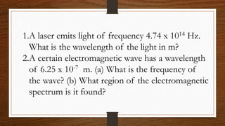 1.A laser emits light of frequency 4.74 x 1014 Hz.
What is the wavelength of the light in m?
2.A certain electromagnetic wave has a wavelength
of 6.25 x 10-7 m. (a) What is the frequency of
the wave? (b) What region of the electromagnetic
spectrum is it found?
 