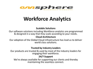 Workforce Analytics
Scalable Solutions
Our software solutions including Workforce analytics are programmed
& designed in a way that they scale according to your needs.
Cloud Architecture
Our adoption of the Global Cloud infrastructure has lead us to deliver
world class solutions.
Trusted by Industry Leaders
Our products are trusted & used by most of the industry leaders for
engaging their workforce.
24/7 Support
We’re always available for supporting our clients and thereby
maintaining the seamless connect.
 
