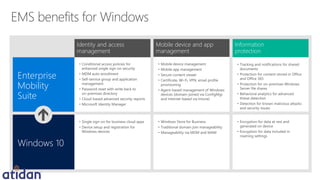 Windows 10
Enterprise
Mobility
Suite
Mobile device and app
management
Information
protection
• Single sign-on for business cloud apps
• Device setup and registration for
Windows devices
• Windows Store for Business
• Traditional domain join manageability
• Manageability via MDM and MAM
• Encryption for data at rest and
generated on device
• Encryption for data included in
roaming settings
• Conditional access policies for
enhanced single sign-on security
• MDM auto-enrollment
• Self-service group and application
management
• Password reset with write back to
on-premises directory
• Cloud-based advanced security reports
• Microsoft Identity Manager
• Mobile device management
• Mobile app management
• Secure content viewer
• Certificate, Wi-Fi, VPN, email profile
provisioning
• Agent-based management of Windows
devices (domain-joined via ConfigMgr
and internet-based via Intune)
• Tracking and notifications for shared
documents
• Protection for content stored in Office
and Office 365
• Protection for on-premises Windows
Server file shares
• Behavioral analytics for advanced
threat detection
• Detection for known malicious attacks
and security issues
Identity and access
management
 