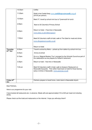 - 2 - 
10.30am 
11.00am 
12.00pm 
2.00pm 
3.00pm 
7.00pm 
Coffee 
Walk to the Castle Keep www.castlekeep-newcastle.org.uk 
(£4.00 per person) 
Meet VT, travel by school mini bus to Tynemouth for lunch. 
Back to St Columba’s Primary School 
Return to Hotel – Free time in Newcastle 
www.intu.co.uk/eldonsquare 
Meet St Columba’s staff at hotel, walk to The Gate for meal and drinks 
www.thegatenewcastle.co.uk 
Return to Hotel 
Thursday 23rd Oct 
8.00am 
8.45am 
9.15am 
3.30pm 
7.00 pm 
Travel to school by Metro – picked up from station by school mini bus 
Arrive at school 
Go on a ‘Magical Mystery Tour’ arranged by the Schools Council as part of the celebrations as we prepare for Robert’s retirement. 
Return to hotel – free time in Newcastle 
Meet St Columba’s staff in hotel, walk to Aneesa’s Restaurant on Newcastle Quayside. Then either head back to hotel for those leaving early or drinks in Newcastle. www.aneesas.co.uk 
Friday 24th Oct 
Partners prepare to travel home, metro back to Newcastle Airport. 
Dear Partners, 
Here is our programme for your visit. 
I have booked all restaurants etc. in advance. Meals will cost approximately £15 to £20 per head not including drinks. 
Please check out the hotel and restaurants on the internet. I hope you will enjoy them!! 
