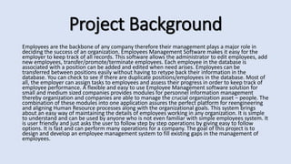 Project Background
Employees are the backbone of any company therefore their management plays a major role in
deciding the success of an organization. Employees Management Software makes it easy for the
employer to keep track of all records. This software allows the administrator to edit employees, add
new employees, transfer/promote/terminate employees. Each employee in the database is
associated with a position can be added and edited when need arises. Employees can be
transferred between positions easily without having to retype back their information in the
database. You can check to see if there are duplicate positions/employees in the database. Most of
all, the employer can assign tasks to employees and assess their progress in order to keep track of
employee performance. A flexible and easy to use Employee Management software solution for
small and medium sized companies provides modules for personnel information management
thereby organization and companies are able to manage the crucial organization asset – people. The
combination of these modules into one application assures the perfect platform for reengineering
and aligning Human Resource processes along with the organizational goals. This system brings
about an easy way of maintaining the details of employees working in any organization. It is simple
to understand and can be used by anyone who is not even familiar with simple employees system. It
is user friendly and just asks the user to follow step by step operations by giving easy to follow
options. It is fast and can perform many operations for a company. The goal of this project is to
design and develop an employee management system to fill existing gaps in the management of
employees.
 