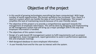 Objective of the project
• In this world of growing technologies everything has been computerized. With large
number of works opportunities, the Human workforce has increased. Thus, there is a
need of a system which can handle the data of such many Employees. This project
simplifies the task of maintaining records because of its user-friendly nature.
• The objective of this project is to provide a comprehensive approach towards the
management of employee information. This will be done by designing and implementing
an HR management system that will bring up a major paradigm shift in the way that
employee information is handled.
• The objectives of this system include:
• Design of a web-based HR management system to fulfil requirements such as project
management, leave management, report generation to assist in performance appraisal,
ESS and employee trainings.
• Well-designed database to store employee information.
• A user friendly front-end for the user to interact with the system.
 