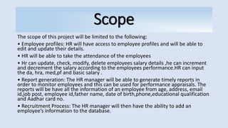 Scope
The scope of this project will be limited to the following:
• Employee profiles: HR will have access to employee profiles and will be able to
edit and update their details.
• HR will be able to take the attendance of the employees
• Hr can update, check, modify, delete employees salary details ,he can increment
and decrement the salary according to the employees performance.HR can input
the da, hra, med,pf and basic salary .
• Report generation: The HR manager will be able to generate timely reports in
order to monitor employees and this can be used for performance appraisals. The
reports will be have all the information of an employee from age, address, email
id,job post, employee id,father name, date of birth,phone,educational qualification
and Aadhar card no.
• Recruitment Process: The HR manager will then have the ability to add an
employee’s information to the database.
 