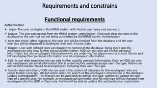 Requirements and constrains
Functional requirements
Authentication
 Login- The user can login to the HRMS system with his/her username and password.
 Logout- The user can log out from the HRMS system. Login failure- If the user does not exist in the
database or the user has not yet being authorized by the HRMS admin. Authorization
 User role check- After logging in, the user role will be checked from the database and the user
interface will be displayed according to their role. Process Data
 Display- User with defined roles can display the content of the database. Being more specific,
employee can only view his/her personal information. HOD can not only see his/her personal
information but also employee’s information who are under his/her department or school. Admin and
HR can display their personal information and all employees’ information.
 Edit- A user with employee role can edit his/her specific personal information. Dean or HOD can only
edit employees’ personal information that is under his/her coverage except user role type. Admin can
edit all information related to all employees’ including their user role type.
 Search- User with Dean/HOD role can search the content of database for the employees’ who are
under his/her coverage. HR and admin roles can search all the employees’ information in the database.
Update authentication- This feature can be used only by admin role type. Admin can update the role
type of a specific user. For example, an employee got promotion and his role type will be changed from
employee role id to HOD or Dean role. Admin will be able to update this authentication mechanism.
 
