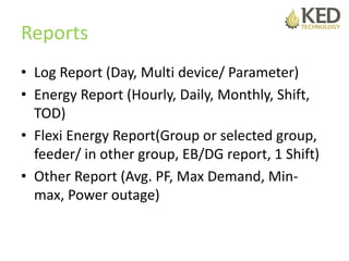 Reports
• Log Report (Day, Multi device/ Parameter)
• Energy Report (Hourly, Daily, Monthly, Shift,
TOD)
• Flexi Energy Report(Group or selected group,
feeder/ in other group, EB/DG report, 1 Shift)
• Other Report (Avg. PF, Max Demand, Min-
max, Power outage)
 