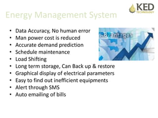 Energy Management System
• Data Accuracy, No human error
• Man power cost is reduced
• Accurate demand prediction
• Schedule maintenance
• Load Shifting
• Long term storage, Can Back up & restore
• Graphical display of electrical parameters
• Easy to find out inefficient equipments
• Alert through SMS
• Auto emailing of bills
 