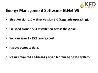 Energy Management Software- ELNet V5
• Elnet Version 1.0 – Elnet Version 5.0 (Regularly upgrading).
• Finished around 550 Installation across the globe.
• You can save 8 - 15% energy cost.
• It gives accurate data.
• Do not required dedicated person for managing the system.
 