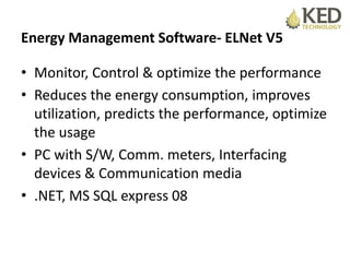 Energy Management Software- ELNet V5
• Monitor, Control & optimize the performance
• Reduces the energy consumption, improves
utilization, predicts the performance, optimize
the usage
• PC with S/W, Comm. meters, Interfacing
devices & Communication media
• .NET, MS SQL express 08
 