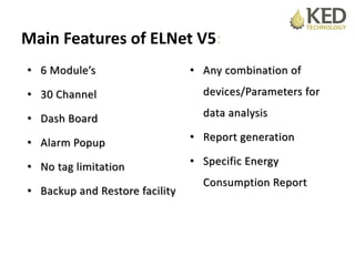 Main Features of ELNet V5:
• 6 Module’s
• 30 Channel
• Dash Board
• Alarm Popup
• No tag limitation
• Backup and Restore facility
• Any combination of
devices/Parameters for
data analysis
• Report generation
• Specific Energy
Consumption Report
 