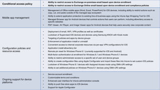 Conditional access policy
• Ability to restrict access to Exchange on-premises email based upon device enrollment
• Ability to restrict access to Exchange Online email based upon device enrollment and compliance policies
Mobile app management
• Management of Office mobile apps (Word, Excel, PowerPoint) for iOS devices, including ability to restrict actions such as
copy, cut, and paste outside of the managed app ecosystem
• Ability to extend application protection to existing line-of-business apps using the Intune App Wrapping Tool for iOS
• Managed Browser app for Android devices that controls actions that users can perform, including allow/deny access to
specific websites
• PDF Viewer, AV Player, and Image Viewer apps for Android devices that help users securely view corporate content
Configuration policies and
resource access
• Deployment of email, WiFi, VPN profiles as well as certificates
• Lockdown of Supervised iOS devices and devices using Samsung KNOX with Kiosk mode
• Targeting of policies and apps by device groups
• Enforcement of application install or uninstall
• Convenient access to internal corporate resources via per-app VPN configurations for iOS
• Application install allow/deny list
• Remote pin reset for Windows Phone 8.1 (currently supported for iOS and Android)
• Multi-factor authentication at enrollment for Windows 8.1 and Windows Phone 8.1 devices
• Ability to restrict administrator access to a specific set of user and device groups
• Ability to create configuration files using Apple Configurator and import these files into Intune to set custom iOS policies
• Lockdown of Windows Phone 8.1 devices with Assigned Access mode using OMA-URI settings
• Ability to set additional policies on Windows Phone 8.1 devices using OMA-URI settings
Ongoing support for device
platforms
• Service account enrollment
• Customizable terms and conditions
• Enhanced user interface for Intune administration console
• Ability to push free store apps to iOS devices
• Support for Apple Configurator
 