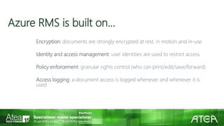 Azure RMS is built on…
Encryption: documents are strongly encrypted at rest, in motion and in-use
Identity and access management: user identities are used to restrict access
Policy enforcement: granular rights control (who can print/edit/save/forward)
Access logging: a document access is logged whenever and whenever it is
used
 