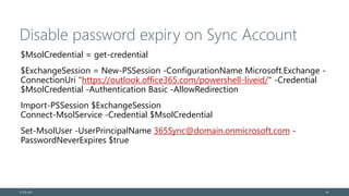 Disable password expiry on Sync Account
$MsolCredential = get-credential
$ExchangeSession = New-PSSession -ConfigurationName Microsoft.Exchange -
ConnectionUri "https://outlook.office365.com/powershell-liveid/" -Credential
$MsolCredential -Authentication Basic -AllowRedirection
Import-PSSession $ExchangeSession
Connect-MsolService -Credential $MsolCredential
Set-MsolUser -UserPrincipalName 365Sync@domain.onmicrosoft.com -
PasswordNeverExpires $true
© EG A/S 24
 