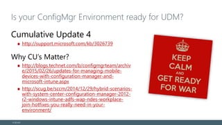 Is your ConfigMgr Environment ready for UDM?
Cumulative Update 4
http://support.microsoft.com/kb/3026739
Why CU’s Matter?
http://blogs.technet.com/b/configmgrteam/archiv
e/2015/02/26/updates-for-managing-mobile-
devices-with-configuration-manager-and-
microsoft-intune.aspx
http://scug.be/sccm/2014/12/29/hybrid-scenarios-
with-system-center-configuration-manager-2012-
r2-windows-intune-adfs-wap-ndes-workplace-
join-hotfixes-you-really-need-in-your-
environment/
© EG A/S
 