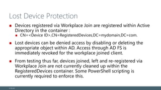 Lost Device Protection
Devices registered via Workplace Join are registered within Active
Directory in the container :
CN=<Device ID>,CN=RegisteredDevices,DC=mydomain,DC=com.
Lost devices can be denied access by disabling or deleting the
appropriate object within AD. Access through AD FS is
immediately revoked for the workplace joined client.
From testing thus far, devices joined, left and re-registered via
Workplace Join are not currently cleaned up within the
RegisteredDevices container. Some PowerShell scripting is
currently required to enforce this.
© EG A/S
 