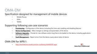 OMA-DM
Specification designed for management of mobile devices
• Mobile Phones
• PDA’s
• Tablets
Supporting following use case scenarios
• Provisioning – Configuration of the device (including first time use), enabling and disabling features
• Device Configuration – Allow changes to settings and parameters of the device
• Software Upgrades – Provide for new software and/or bug fixes to be loaded on the device, including applications
and system software
• Fault Management – Report errors from the device, query about status of device
OMA-DM for WP8.1:
• http://technet.microsoft.com/en-us/library/dn499787.aspx
© EG A/S
 