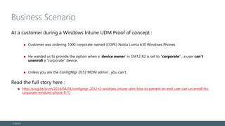 Business Scenario
At a customer during a Windows Intune UDM Proof of concept :
Customer was ordering 1000 corporate owned (COPE) Nokia Lumia 630 Windows Phones
He wanted us to provide the option when a ‘device owner’ in CM12 R2 is set to “corporate” , a user can’t
unenroll a “corporate” device.
Unless you are the ConfigMgr 2012 MDM admin , you can’t.
Read the full story here :
http://scug.be/sccm/2014/04/24/configmgr-2012-r2-windows-intune-udm-how-to-prevent-an-end-user-can-un-enroll-his-
corporate-windows-phone-8-1/
© EG A/S
 