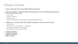 Solution Outline
• Create configuration item “Deny WP8.1 MDM UnEnrollment’
• Select the checkbox : ‘Configure additional settings that are not in the default settings groups’
• Hit the “Create Setting” tab.
1. Give it a Name
2. Settings Type : OMA-URI
3. Data Type : Integer
4. OMA-URI : ./Vendor/MSFT/PolicyManager/My/Experience/AllowManualMDMUnenrollment
• Highlight your recently created ‘Deny MDM Unenrollment’ and hit the ‘Select’ button
1. Rule Type : Value
2. Data Type : 0 (0 = un-enroll not allowed / 1 = enroll allowed)
3. Set ‘Remediate noncompliant rules when supported’
4. Set Noncompliance severity for reports to ‘Warning’
• Create the baseline
• Create the collection
• Deploy the baseline
• Wait 5 minutes
© EG A/S
 