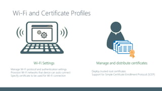 Wi-Fi and Certificate Profiles
Manage and distribute certificates
Deploy trusted root certificates
Support for Simple Certificate Enrollment Protocol (SCEP)
Manage Wi-Fi protocol and authentication settings
Provision Wi-Fi networks that device can auto connect
Specify certificate to be used for Wi-Fi connection
Wi-Fi Settings
 