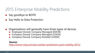 2015 Enterprise Mobility Predictions
Say goodbye to BOYD
Say Hello to Data Protection
Organizations will generally have three types of devices
Employee Owned, Company Managed (EOCM)
Company Owned, Company Managed (COCM)
Company Owned, Company Dictated (COOD)
Source:
http://simon-may.com/yet-another-predictions-post-mobility-2015/
© EG A/S 7
 