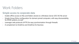 Work Folders
Simple access to corporate data
• Enable offline access to files and folders stored on a Windows Server 2012 R2 file server
• Simple Group Policy configuration for domain-joined computers, with easy discoverability
for BYOD systems, as well
• Leverages web protocols (HTTP) for easy synchronization through firewalls
• A complement to OneDrive and OneDrive for Business
 