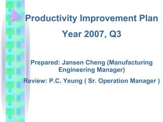 Productivity Improvement Plan
            Year 2007, Q3


  Prepared: Jansen Cheng (Manufacturing
          Engineering Manager)
Review: P.C. Yeung ( Sr. Operation Manager )
 