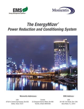 ®
                                The EnergyMizer
  Power Reduction and Conditioning System




                     Momentis Addresses:                                          EMS Address:
                 USA                               Canada                               USA
8750 N. Central Expressway, Ste 650   25 Sheppard Avenue West, Ste 690       301 NE 51st Street, Ste 1240
        Dallas, Texas 75231               Toronto, Ontario M2N 6S6              Boca Raton, FL, 33431
 