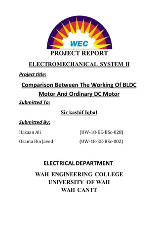 PROJECT REPORT
ELECTROMECHANICAL SYSTEM II
Project title:
Comparison Between The Working Of BLDC
Motor And Ordinary DC Motor
Submitted To:
Sir kashif Iqbal
Submitted By:
Hasaan Ali (UW-18-EE-BSc-028)
Osama Bin Javed (UW-18-EE-BSc-002)
ELECTRICAL DEPARTMENT
WAH ENGINEERING COLLEGE
UNIVERSITY OF WAH
WAH CANTT
 