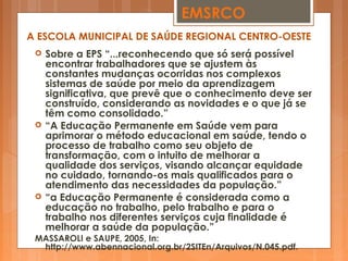  Sobre a EPS “...reconhecendo que só será possível
encontrar trabalhadores que se ajustem às
constantes mudanças ocorridas nos complexos
sistemas de saúde por meio da aprendizagem
significativa, que prevê que o conhecimento deve ser
construído, considerando as novidades e o que já se
têm como consolidado.”
 “A Educação Permanente em Saúde vem para
aprimorar o método educacional em saúde, tendo o
processo de trabalho como seu objeto de
transformação, com o intuito de melhorar a
qualidade dos serviços, visando alcançar equidade
no cuidado, tornando-os mais qualificados para o
atendimento das necessidades da população.”
 “a Educação Permanente é considerada como a
educação no trabalho, pelo trabalho e para o
trabalho nos diferentes serviços cuja finalidade é
melhorar a saúde da população.”
MASSAROLI e SAUPE, 2005, In:
http://www.abennacional.org.br/2SITEn/Arquivos/N.045.pdf.
EMSRCO
A ESCOLA MUNICIPAL DE SAÚDE REGIONAL CENTRO-OESTE
 