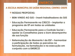  NOSSAS PROPOSTAS:
 BEM-VINDO AO SUS – inserir trabalhadores do SUS
 Educação Permanente na CRSCO – implantar o
programa de EP em todas as unidades
 Educação Permanente para o Controle Social –
apoiar os Conselheiros para o bom desempenho
de sua função
 Reformulação do Momento I da ESF – harmonizar
a participação de todos os parceiros na
formulação, na formatação e na execução em
conjunto com a EMSRCO
EMSRCO
A ESCOLA MUNICIPAL DE SAÚDE REGIONAL CENTRO-OESTE
 