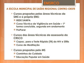  Cursos propostos pelas áreas técnicas da
SMS e a própria EMS:
 REDE SAMPA
 Curso Técnico de Vigilância em Saúde – 1ª
turma concluída, segunda em andamento
 PreParar
 Cursos das áreas técnicas da assessoria da
CRSCO
 Capac. para o Teste Rápido (TR) do HIV e Sífilis
 Curso de Meditação
 Cursos propostos pelo MS
 Caminhos do Cuidado
 Educação Popular em Saúde
EMSRCO
A ESCOLA MUNICIPAL DE SAÚDE REGIONAL CENTRO-OESTE
 
