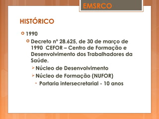  1990
 Decreto nº 28.625, de 30 de março de
1990 CEFOR – Centro de Formação e
Desenvolvimento dos Trabalhadores da
Saúde.
 Núcleo de Desenvolvimento
 Núcleo de Formação (NUFOR)
• Portaria intersecretarial - 10 anos
EMSRCO
HISTÓRICO
 